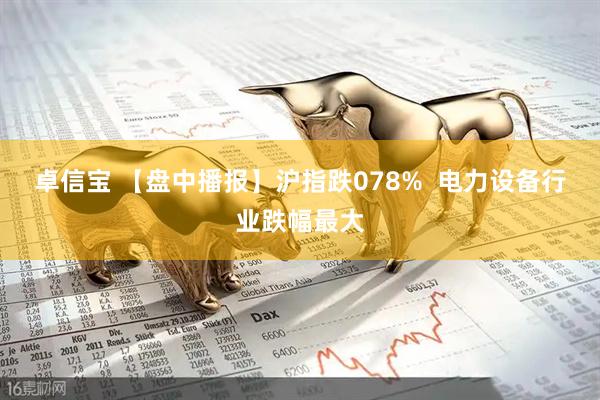 卓信宝 【盘中播报】沪指跌078%  电力设备行业跌幅最大