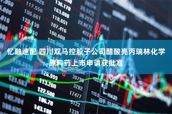 忆融速配 四川双马控股子公司醋酸亮丙瑞林化学原料药上市申请获批准