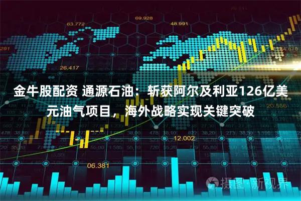 金牛股配资 通源石油：斩获阿尔及利亚126亿美元油气项目，海外战略实现关键突破
