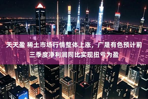 天天盈 稀土市场行情整体上涨，广晟有色预计前三季度净利润同比实现扭亏为盈