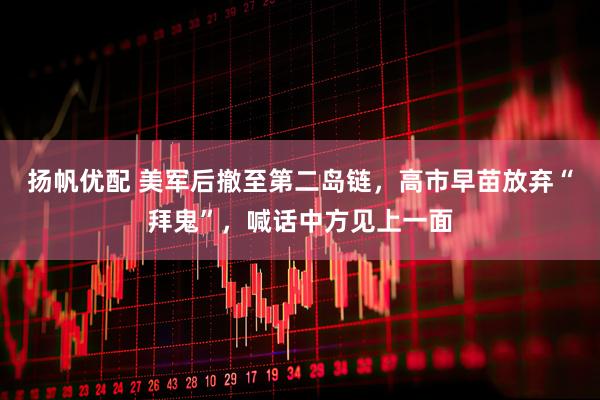 扬帆优配 美军后撤至第二岛链，高市早苗放弃“拜鬼”，喊话中方见上一面