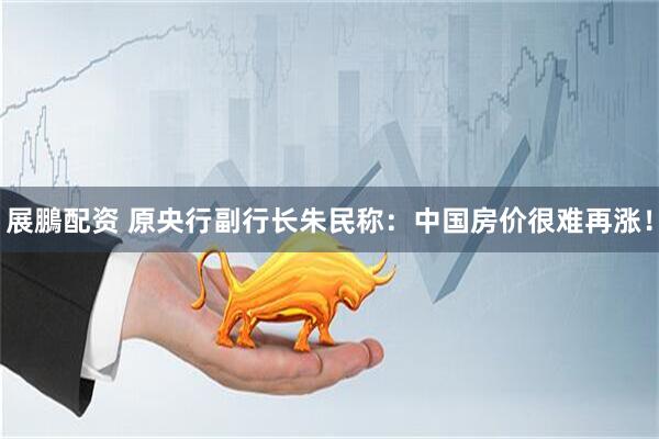 展鵬配资 原央行副行长朱民称：中国房价很难再涨！