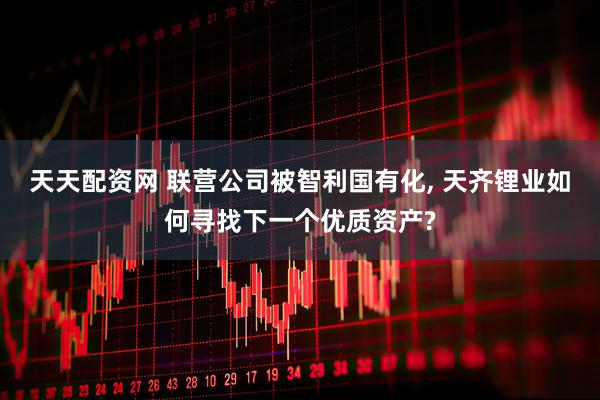 天天配资网 联营公司被智利国有化, 天齐锂业如何寻找下一个优质资产?