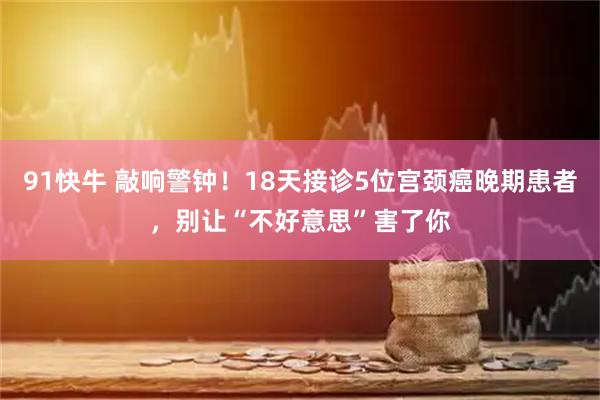 91快牛 敲响警钟！18天接诊5位宫颈癌晚期患者，别让“不好意思”害了你