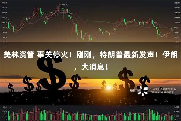 美林资管 事关停火！刚刚，特朗普最新发声！伊朗，大消息！