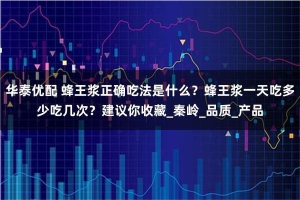 华泰优配 蜂王浆正确吃法是什么？蜂王浆一天吃多少吃几次？建议你收藏_秦岭_品质_产品