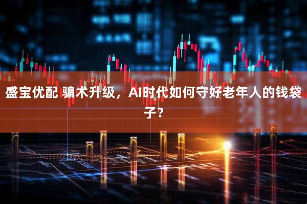 盛宝优配 骗术升级，AI时代如何守好老年人的钱袋子？
