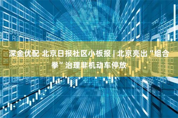 深金优配 北京日报社区小板报 | 北京亮出“组合拳”治理非机动车停放