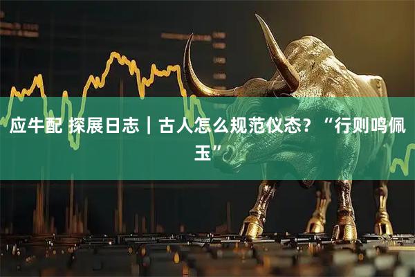 应牛配 探展日志｜古人怎么规范仪态？“行则鸣佩玉”