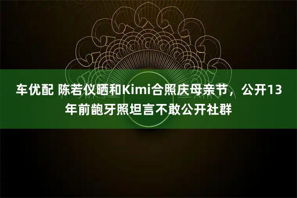 车优配 陈若仪晒和Kimi合照庆母亲节，公开13年前龅牙照坦言不敢公开社群