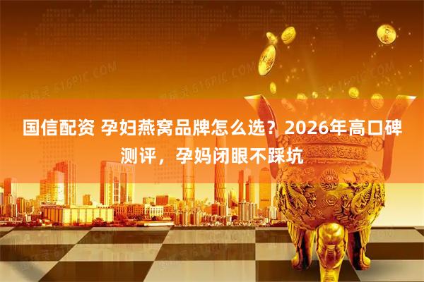 国信配资 孕妇燕窝品牌怎么选？2026年高口碑测评，孕妈闭眼不踩坑