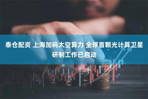 泰仓配资 上海加码太空算力 全球首颗光计算卫星研制工作已启动