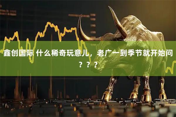 鑫创国际 什么稀奇玩意儿，老广一到季节就开始问？？？