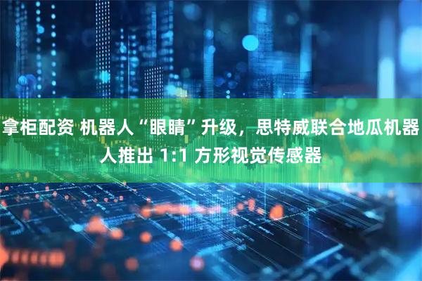 拿柜配资 机器人“眼睛”升级,思特威联合地瓜机器人推出 1:1 方形视觉传感器
