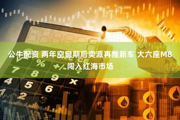 公牛配资 两年空窗期后奕派再推新车 大六座M8闯入红海市场