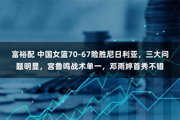 富裕配 中国女篮70-67险胜尼日利亚，三大问题明显，宫鲁鸣战术单一，邓雨婷首秀不错