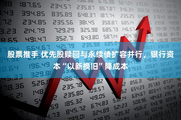 股票推手 优先股赎回与永续债扩容并行，银行资本“以新换旧”降成本