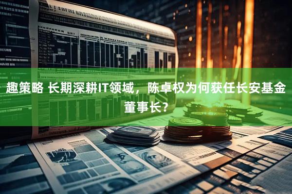 趣策略 长期深耕IT领域，陈卓权为何获任长安基金董事长？