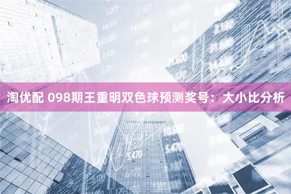 淘优配 098期王重明双色球预测奖号：大小比分析