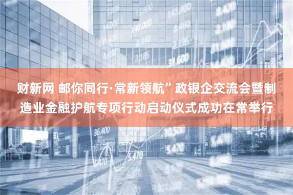 财新网 邮你同行·常新领航”政银企交流会暨制造业金融护航专项行动启动仪式成功在常举行